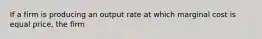 If a firm is producing an output rate at which marginal cost is equal​ price, the firm