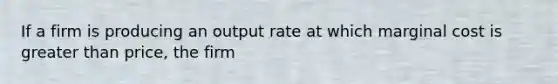 If a firm is producing an output rate at which marginal cost is greater than price, the firm