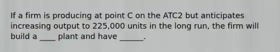 If a firm is producing at point C on the ATC2 but anticipates increasing output to 225,000 units in the long run, the firm will build a ____ plant and have ______.