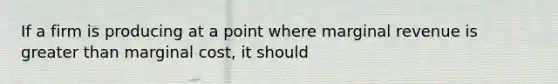 If a firm is producing at a point where marginal revenue is greater than marginal cost, it should