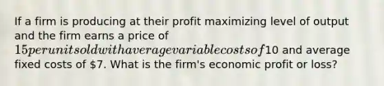 If a firm is producing at their profit maximizing level of output and the firm earns a price of 15 per unit sold with average variable costs of10 and average fixed costs of 7. What is the firm's economic profit or loss?