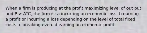 When a firm is producing at the profit maximizing level of out put and P > ATC, the firm is: a incurring an economic loss. b earning a profit or incurring a loss depending on the level of total fixed costs. c breaking even. d earning an economic profit.