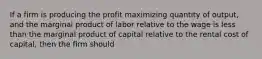 If a firm is producing the profit maximizing quantity of output, and the marginal product of labor relative to the wage is less than the marginal product of capital relative to the rental cost of capital, then the firm should