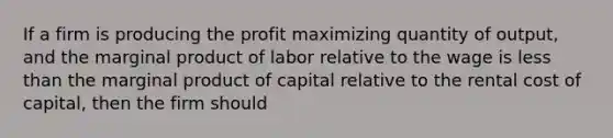 If a firm is producing the profit maximizing quantity of output, and the marginal product of labor relative to the wage is less than the marginal product of capital relative to the rental cost of capital, then the firm should