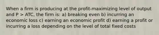 When a firm is producing at the profit-maximizing level of output and P > ATC, the firm is: a) breaking even b) incurring an economic loss c) earning an economic profit d) earning a profit or incurring a loss depending on the level of total fixed costs