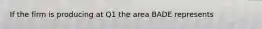 If the firm is producing at Q1 the area BADE represents