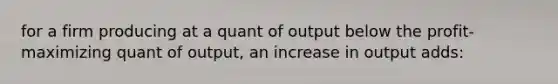 for a firm producing at a quant of output below the profit-maximizing quant of output, an increase in output adds: