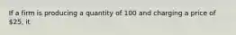 If a firm is producing a quantity of 100 and charging a price of 25, it