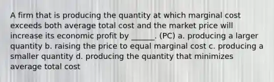 A firm that is producing the quantity at which marginal cost exceeds both average total cost and the market price will increase its economic profit by ______. (PC) a. producing a larger quantity b. raising the price to equal marginal cost c. producing a smaller quantity d. producing the quantity that minimizes average total cost