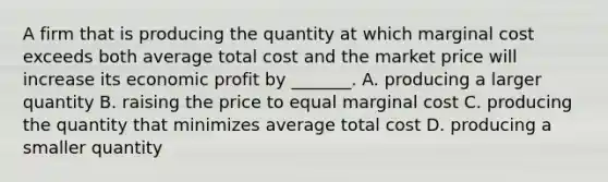 A firm that is producing the quantity at which marginal cost exceeds both average total cost and the market price will increase its economic profit by​ _______. A. producing a larger quantity B. raising the price to equal marginal cost C. producing the quantity that minimizes average total cost D. producing a smaller quantity