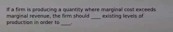 If a firm is producing a quantity where marginal cost exceeds marginal revenue, the firm should ____ existing levels of production in order to ____.