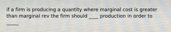 if a firm is producing a quantity where marginal cost is greater than marginal rev the firm should ____ production in order to _____