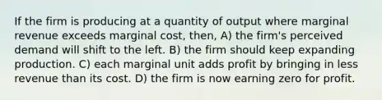 If the firm is producing at a quantity of output where marginal revenue exceeds marginal cost, then, A) the firm's perceived demand will shift to the left. B) the firm should keep expanding production. C) each marginal unit adds profit by bringing in less revenue than its cost. D) the firm is now earning zero for profit.