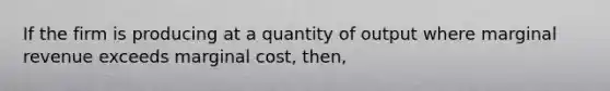 If the firm is producing at a quantity of output where marginal revenue exceeds marginal cost, then,