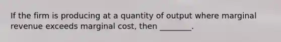 If the firm is producing at a quantity of output where marginal revenue exceeds marginal cost, then ________.