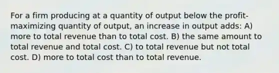 For a firm producing at a quantity of output below the profit-maximizing quantity of output, an increase in output adds: A) more to total revenue than to total cost. B) the same amount to total revenue and total cost. C) to total revenue but not total cost. D) more to total cost than to total revenue.