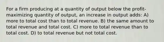 For a firm producing at a quantity of output below the profit-maximizing quantity of output, an increase in output adds: A) more to total cost than to total revenue. B) the same amount to total revenue and total cost. C) more to total revenue than to total cost. D) to total revenue but not total cost.