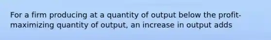 For a firm producing at a quantity of output below the profit-maximizing quantity of output, an increase in output adds