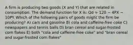 A firm is producing two goods (X and Y) that are related in consumption. The demand function for X is: Qd = 120 − 4PX − 10PY. Which of the following pairs of goods might the firm be producing? A) cars and gasoline B) cola and caffeine-free coke C) newspapers and tennis balls D) bran cereal and sugar-frosted corn flakes E) both "cola and caffeine-free coke" and "bran cereal and sugar-frosted corn flakes"