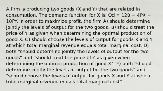 A firm is producing two goods (X and Y) that are related in consumption. The demand function for X is: Qd = 120 − 4PX − 10PY. In order to maximize profit, the firm A) should determine jointly the levels of output for the two goods. B) should treat the price of Y as given when determining the optimal production of good X. C) should choose the levels of output for goods X and Y at which total marginal revenue equals total marginal cost. D) both "should determine jointly the levels of output for the two goods" and "should treat the price of Y as given when determining the optimal production of good X". E) both "should determine jointly the levels of output for the two goods" and "should choose the levels of output for goods X and Y at which total marginal revenue equals total marginal cost".