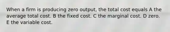 When a firm is producing zero output, the total cost equals A the average total cost. B the fixed cost. C the marginal cost. D zero. E the variable cost.