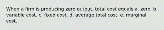 When a firm is producing zero output, total cost equals a. zero. b. variable cost. c. fixed cost. d. average total cost. e. marginal cost.