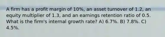 A firm has a profit margin of 10%, an asset turnover of 1.2, an equity multiplier of 1.3, and an earnings retention ratio of 0.5. What is the firm's internal growth rate? A) 6.7%. B) 7.8%. C) 4.5%.