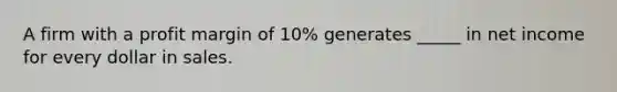 A firm with a profit margin of 10% generates _____ in net income for every dollar in sales.