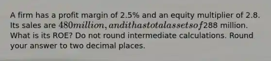 A firm has a profit margin of 2.5% and an equity multiplier of 2.8. Its sales are 480 million, and it has total assets of288 million. What is its ROE? Do not round intermediate calculations. Round your answer to two decimal places.