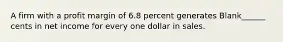 A firm with a profit margin of 6.8 percent generates Blank______ cents in net income for every one dollar in sales.