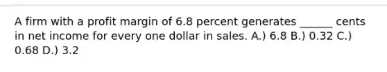 A firm with a profit margin of 6.8 percent generates ______ cents in net income for every one dollar in sales. A.) 6.8 B.) 0.32 C.) 0.68 D.) 3.2