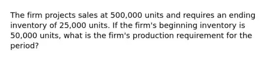 The firm projects sales at 500,000 units and requires an ending inventory of 25,000 units. If the firm's beginning inventory is 50,000 units, what is the firm's production requirement for the period?