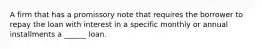 A firm that has a promissory note that requires the borrower to repay the loan with interest in a specific monthly or annual installments a ______ loan.