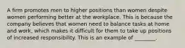 A firm promotes men to higher positions than women despite women performing better at the workplace. This is because the company believes that women need to balance tasks at home and work, which makes it difficult for them to take up positions of increased responsibility. This is an example of ________.