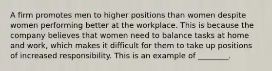 A firm promotes men to higher positions than women despite women performing better at the workplace. This is because the company believes that women need to balance tasks at home and work, which makes it difficult for them to take up positions of increased responsibility. This is an example of ________.