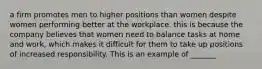 a firm promotes men to higher positions than women despite women performing better at the workplace. this is because the company believes that women need to balance tasks at home and work, which makes it difficult for them to take up positions of increased responsibility. This is an example of _______