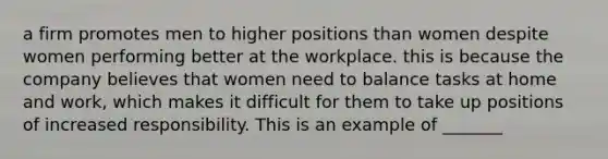 a firm promotes men to higher positions than women despite women performing better at the workplace. this is because the company believes that women need to balance tasks at home and work, which makes it difficult for them to take up positions of increased responsibility. This is an example of _______