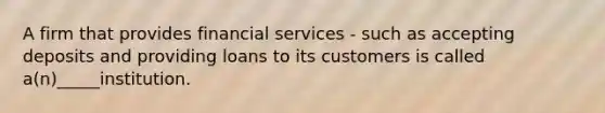 A firm that provides financial services - such as accepting deposits and providing loans to its customers is called a(n)_____institution.