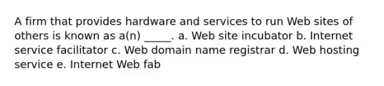 A firm that provides hardware and services to run Web sites of others is known as a(n) _____. a. Web site incubator b. Internet service facilitator c. Web domain name registrar d. Web hosting service e. Internet Web fab