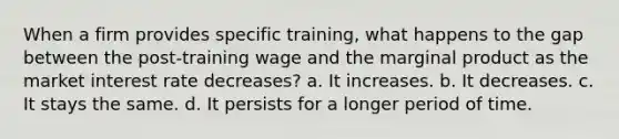 When a firm provides specific training, what happens to the gap between the post-training wage and the marginal product as the market interest rate decreases? a. It increases. b. It decreases. c. It stays the same. d. It persists for a longer period of time.