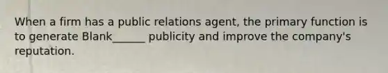 When a firm has a public relations agent, the primary function is to generate Blank______ publicity and improve the company's reputation.