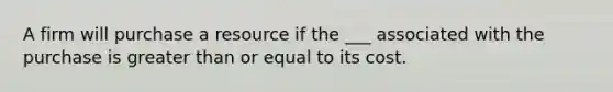 A firm will purchase a resource if the ___ associated with the purchase is greater than or equal to its cost.