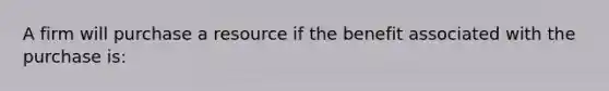 A firm will purchase a resource if the benefit associated with the purchase is: