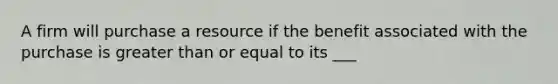 A firm will purchase a resource if the benefit associated with the purchase is greater than or equal to its ___