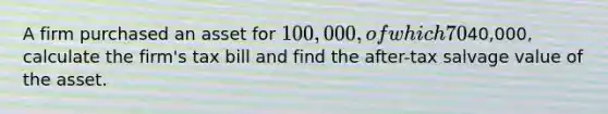 A firm purchased an asset for 100,000, of which 70% has been depreciated. Tax rate=40%. If the firm sells the asset for40,000, calculate the firm's tax bill and find the after-tax salvage value of the asset.