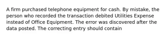 A firm purchased telephone equipment for cash. By mistake, the person who recorded the transaction debited Utilities Expense instead of Office Equipment. The error was discovered after the data posted. The correcting entry should contain