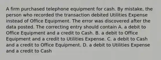 A firm purchased telephone equipment for cash. By mistake, the person who recorded the transaction debited Utilities Expense instead of Office Equipment. The error was discovered after the data posted. The correcting entry should contain A. a debit to Office Equipment and a credit to Cash. B. a debit to Office Equipment and a credit to Utilities Expense. C. a debit to Cash and a credit to Office Equipment. D. a debit to Utilities Expense and a credit to Cash