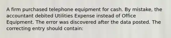 A firm purchased telephone equipment for cash. By mistake, the accountant debited Utilities Expense instead of Office Equipment. The error was discovered after the data posted. The correcting entry should contain: