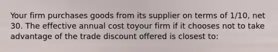 Your firm purchases goods from its supplier on terms of 1/10, net 30. The effective annual cost toyour firm if it chooses not to take advantage of the trade discount offered is closest to: