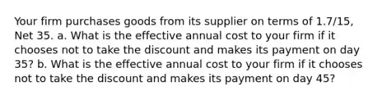 Your firm purchases goods from its supplier on terms of 1.7/15, Net 35. a. What is the effective annual cost to your firm if it chooses not to take the discount and makes its payment on day 35? b. What is the effective annual cost to your firm if it chooses not to take the discount and makes its payment on day 45?